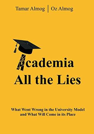 Academia: All the Lies: What Went Wrong in the University Model and What Will Come in its Place by Tamar Almog, Oz Almog