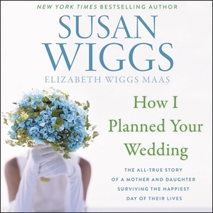 How I Planned Your Wedding: The All-True Story of a Mother and Daughter Surviving the Happiest Day of Their Lives by Elizabeth Wiggs Maas, Susan Wiggs