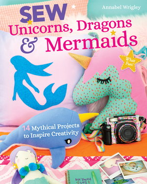 Sew Unicorns, Dragons & Mermaids, What Fun!: 14 Mythical Projects to Inspire Creativity by Annabel Wrigley