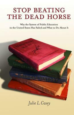 Stop Beating the Dead Horse: Why the System of Public Education in the United States Has Failed and What To Do About It by Julie L. Casey