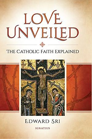 Love Unveiled: The Catholic Faith Explained by Edward Sri
