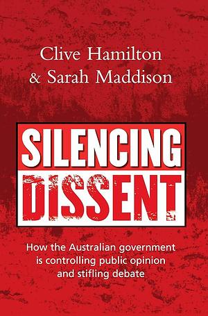Silencing Dissent: How the Australian Government is Controlling Public Opinion and Stifling Debate by Sarah Maddison, Clive Hamilton