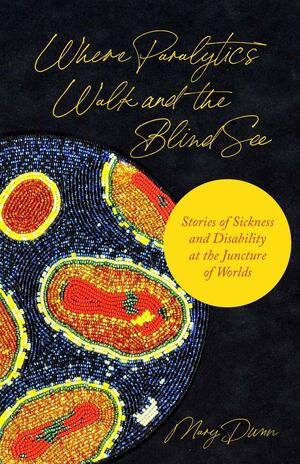 Where Paralytics Walk and the Blind See: Stories of Sickness and Disability at the Juncture of Worlds by Mary Dunn