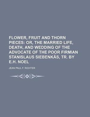 Flower, Fruit and Thorn Pieces; Or, the Married Life, Death, and Wedding of the Advocate of the Poor Firmian Stanislaus Siebenkas, Tr. by E.H. Noel by Jean Paul Friedrich Richter, Jean Paul Friedrich Richter