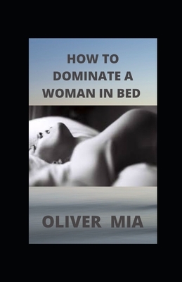 How to Dominate a Woman in Bed: Why Women Like To Be Dominated And How To Do It Right by Oliver Mia