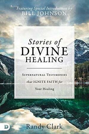 Stories of Divine Healing: Supernatural Testimonies that Ignite Faith for Your Healing by Randy Clark, Bill Johnson