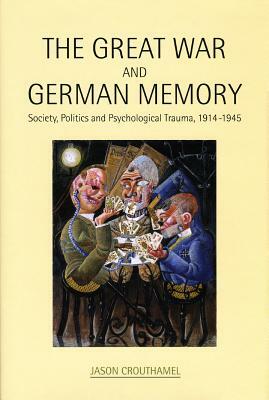 The Great War and German Memory: Society, Politics and Psychological Trauma, 1914- 1945 by Jason Crouthamel