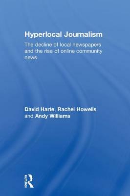 Hyperlocal Journalism: The Decline of Local Newspapers and the Rise of Online Community News by David Harte, Rachel Howells, Andy Williams