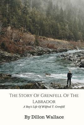 The Story Of Grenfell Of The Labrador: A Boy's Life Of Wilfred T. Grenfell by Dillon Wallace