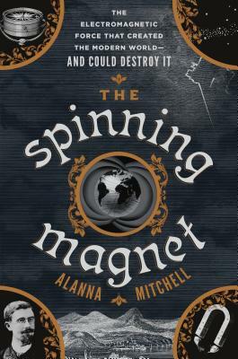 The Spinning Magnet: The Electromagnetic Force That Created the Modern World--And Could Destroy It by Alanna Mitchell