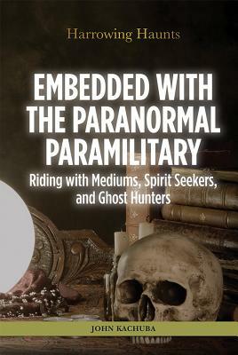 Embedded with the Paranormal Paramilitary: Riding with Mediums, Spirit Seekers, and Ghost Hunters by John B. Kachuba