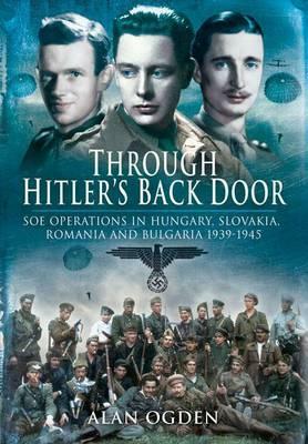 Through Hitler's Back Door: SOE Operations in Hungary, Slovakia, Romania and Bulgaria 1939-1945 by Alan Ogden