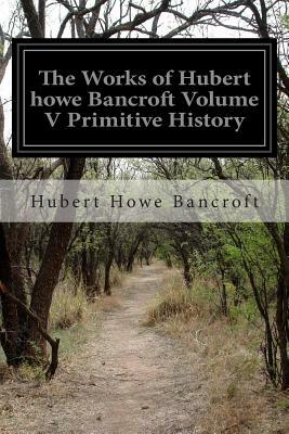 The Works of Hubert howe Bancroft Volume V Primitive History by Hubert Howe Bancroft