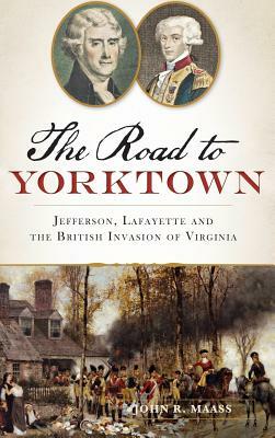 The: Road to Yorktown: Jefferson, Lafayette and the British Invasion of Virginia by John R. Maass