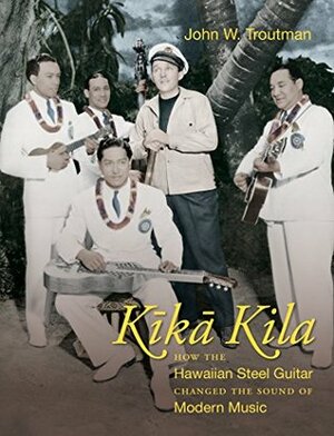 Kika Kila: How the Hawaiian Steel Guitar Changed the Sound of Modern Music by John W. Troutman