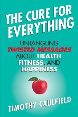 The Cure for Everything: Untangling Twisted Messages about Health, Fitness, and Happiness by Timothy Caulfield