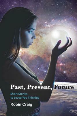 Past, Present, Future: Short Stories to Leave You Thinking by Robin Craig