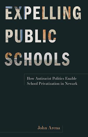 Expelling Public Schools: How Antiracist Politics Enable School Privatization in Newark by John Arena