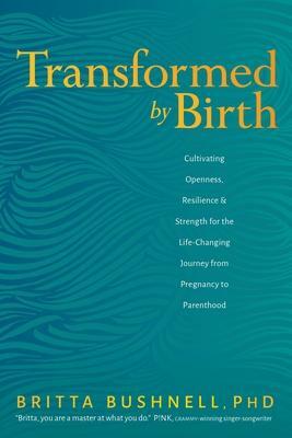 Transformed by Birth: Cultivating Openness, Resilience, and Strength for the Life-Changing Journey from Pregnancy to Parenthood by Britta Bushnell, Britta Bushnell