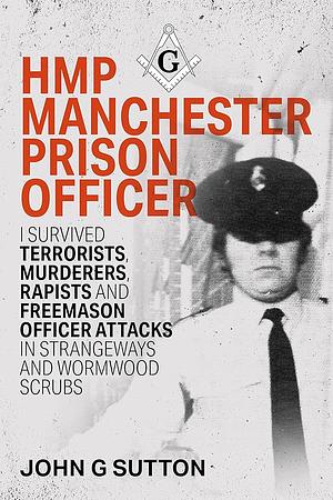 HMP Manchester Prison Officer: I Survived Terrorists, Murderers, Rapists and Freemason Officer Attacks in Strangeways and Wormwood Scrubs by John Sutton