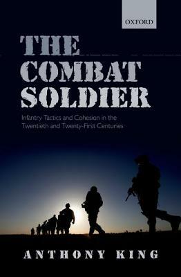 The Combat Soldier: Infantry Tactics and Cohesion in the Twentieth and Twenty-First Centuries by Anthony King