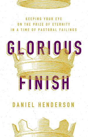 Glorious Finish: Keeping Your Eye on the Prize of Eternity in a Time of Pastoral Failings by Daniel Dean Henderson, Daniel Dean Henderson