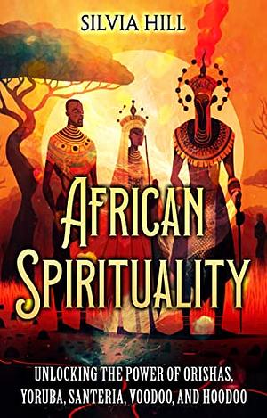 African Spirituality: Unlocking the Power of Orishas, Yoruba, Santeria, Voodoo, and Hoodoo by Silvia Hill