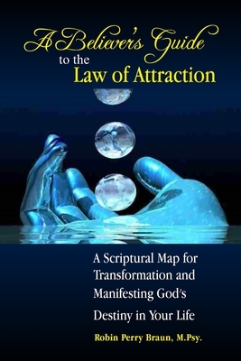 A Believers Guide to the Law of Attraction: A Scriptural Map for Transformation and Manifesting God's Destiny in Your Life by Robin Perry Braun