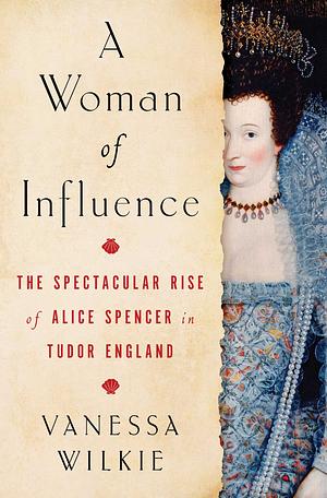 A Woman of Influence: The Spectacular Rise of Alice Spencer in Tudor England by Vanessa Wilkie