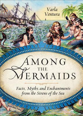 Among the Mermaids: Facts, Myths, and Enchantments from the Sirens of the Sea by Varla Ventura