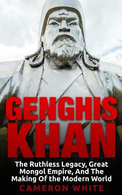 Genghis Khan: The Ruthless Legacy, Great Mongol Empire, And The Making Of The Modern World by Cameron White
