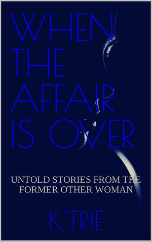 WHEN THE AFFAIR IS OVER: Untold Stories from the Former Other Woman by K' Trie