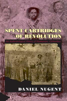 Spent Cartridges of Revolution: An Anthropological History of Namiquipa, Chihuahua by Daniel Nugent