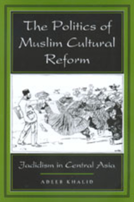 The Politics of Muslim Cultural Reform, Volume 27: Jadidism in Central Asia by Adeeb Khalid