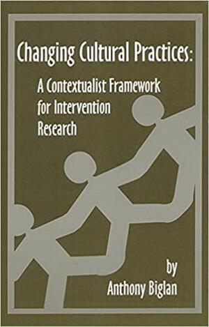 Changing Cultural Practices: A Contextualist Framework for Intervention Research by Anthony Biglan