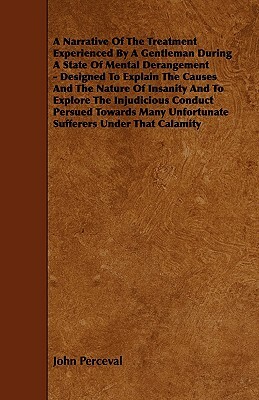 A Narrative of the Treatment Experienced by a Gentleman During a State of Mental Derangement - Designed to Explain the Causes and the Nature of Insa by John Perceval