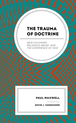 The Trauma of Doctrine: New Calvinism, Religious Abuse, and the Experience of God by Paul Maxwell