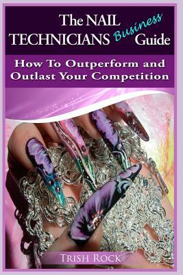 The Nail Technicians Business Guide - How To Outperform And Outlast Your Competition by Trish Rock