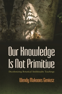 Our Knowledge Is Not Primitive: Decolonizing Botanical Anishinaabe Teachings by Wendy Makoons Geniusz