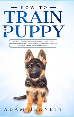 How To Train A Puppy: A Step By Step Guide to Raising Your Dog In Just 7 Days: Basics, Commands, Tricks, Skills, Exercises And Everything Yo by Adam Bennett