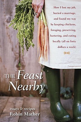 The Feast Nearby: How I lost my job, buried a marriage, and found my way by keeping chickens, foraging, preserving, bartering, and eating locally (all on $40 a week) by Robin Mather