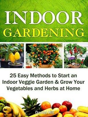 Indoor Gardening: 25 Easy Methods to Start an Indoor Veggie Garden & Grow Your Vegetables and Herbs at Home by Daniel Hill