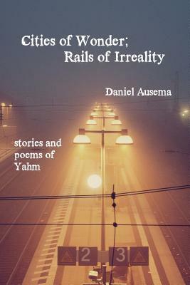 Cities of Wonder, Rails of Irreality: stories and poems of Yahm by Daniel Ausema