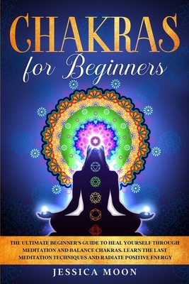 Chakras for Beginners: The Ultimate Beginner's Guide to Heal Yourself through Meditation and Balance Chakras. Learn the Last Meditation Techn by Jessica Moon