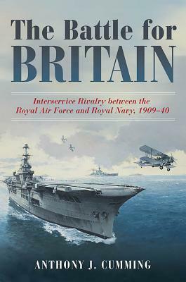 The Battle for Britain: Interservice Rivalry Between the Royal Air Force and the Royal Navy, 1909-1940 by Anthony J. Cumming