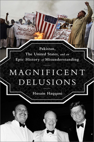 Magnificent Delusions: Pakistan, the United States, and an Epic History of Misunderstanding by Husain Haqqani