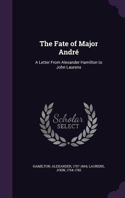 The Fate of Major Andre: A Letter from Alexander Hamilton to John Laurens by Alexander Hamilton, John Laurens