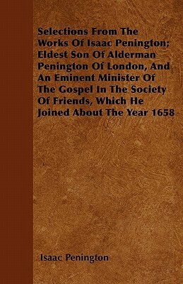 Selections From The Works Of Isaac Penington; Eldest Son Of Alderman Penington Of London, And An Eminent Minister Of The Gospel In The Society Of Frie by Isaac Penington