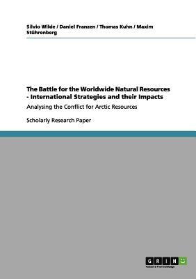 The Battle for the Worldwide Natural Resources - International Strategies and their Impacts: Analysing the Conflict for Arctic Resources by Silvio Wilde, Thomas S. Kuhn, Daniel Franzen