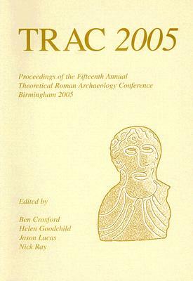 Trac: Proceedings of the Fifteenth Annual Theoretical Roman Archaeology Conference, Which Took Place at the University of Bi by Jason Lucas, Helen Goodchild, Ben Croxford